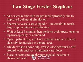 Two-Stage Fowler-Stephens
• 84% success rate with staged repair probably due to
improved collateral circulation
• Spermatic vessels are clipped > 1cm cranial to testis,
large clip facilitates identification
• Wait at least 6 months then perform orchiopexy open or
laparoscopically or combined
• Open: patient may not have external ring on affected
side, divide muscles in general area
• Divide vessels above clip, create wide peritoneal cuff
around testis and vas, straighten vasal loop
• Place in dartos pouch through medial incision in
abdominal wall
 