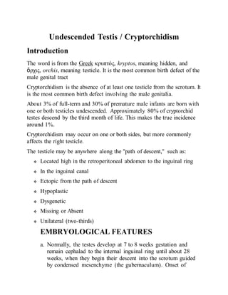 Undescended Testis / Cryptorchidism
Introduction
The word is from the Greek κρυπτός, kryptos, meaning hidden, and
ὄρχις, orchis, meaning testicle. It is the most common birth defect of the
male genital tract
Cryptorchidism is the absence of at least one testicle from the scrotum. It
is the most common birth defect involving the male genitalia.
About 3% of full-term and 30% of premature male infants are born with
one or both testicles undescended. Approximately 80% of cryptorchid
testes descend by the third month of life. This makes the true incidence
around 1%.
Cryptorchidism may occur on one or both sides, but more commonly
affects the right testicle.
The testicle may be anywhere along the "path of descent," such as:
 Located high in the retroperitoneal abdomen to the inguinal ring
 In the inguinal canal
 Ectopic from the path of descent
 Hypoplastic
 Dysgenetic
 Missing or Absent
 Unilateral (two-thirds)
EMBRYOLOGICAL FEATURES
a. Normally, the testes develop at 7 to 8 weeks gestation and
remain cephalad to the internal inguinal ring until about 28
weeks, when they begin their descent into the scrotum guided
by condensed mesenchyme (the gubernaculum). Onset of
 