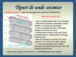 Unde de volum – care se propagă prin interiorul Pământului
Tipuri de unde seismiceTipuri de unde seismice
►Unda primară (P)
- este o undă longitudinală, de compresie
- determină mi carea particulelor soluluiș
paralel cu direc ia de propagareț
- unda se deplasează prin compresie-
dilatare în direc ia de mersț
- amplitudinea acestei unde este direct
propor ională cu magnitudinea (energiaț
cutremurului)
- este percepută la suprafa ă de cătreț
oameni ca un mic oc în plan verticalș
- nu este periculoasă pentru clădiri
deoarece transportă aproximativ 20% din
energia cutremurului
http://www.youtube.com/watch?v=_I7DPl65BLM&feature=related
Faceţi clic aici
 