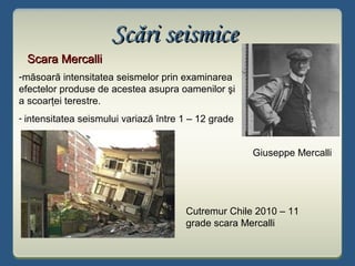 Scări seismiceScări seismice
Scara MercalliScara Mercalli
Cutremur Chile 2010 – 11
grade scara Mercalli
-măsoară intensitatea seismelor prin examinarea
efectelor produse de acestea asupra oamenilor şi
a scoarţei terestre.
- intensitatea seismului variază între 1 – 12 grade
Giuseppe Mercalli
 