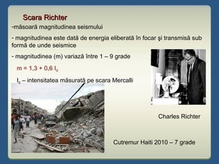Scara RichterScara Richter
Charles Richter
Cutremur Haiti 2010 – 7 grade
-măsoară magnitudinea seismului
- magnitudinea este dată de energia eliberată în focar şi transmisă sub
formă de unde seismice
- magnitudinea (m) variază între 1 – 9 grade
m = 1,3 + 0,6 I0
I0 – intensitatea măsurată pe scara Mercalli
 