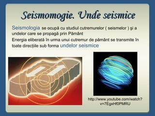 Seismomogie. Unde seismiceSeismomogie. Unde seismice
Seismologia se ocupă cu studiul cutremurelor ( seismelor ) şi a
undelor care se propagă prin Pământ
Energia eliberată în urma unui cutremur de pământ se transmite în
toate direcţiile sub forma undelor seismice
http://www.youtube.com/watch?
v=7EgxHf0PMRU
 