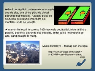 ►dacă două plăci continentale se apropie
una de alta, una dintre plăci de obicei
pătrunde sub cealaltă. Această placă se
scufundă în straturile inferioare ale
mantalei, unde se topeşte.
►în anumite locuri în care se întâlnesc cele două plăci, niciuna dintre
plăci nu poate să pătrundă sub cealaltă, astfel că se împing una pe
alta, dând naştere la munţi.
Munţii Himalaya – formaţi prin încreţire
http://www.youtube.com/watch?
v=30SFfPvcss0&feature=related
Click
 