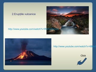 2.Erupţiile vulcanice
http://www.youtube.com/watch?v=R0Zbj7S22zs
http://www.youtube.com/watch?v=6B0vB
Click
 