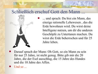 Schließlich erschuf Gott den Mann ...
                          ... und sprach: Du bist ein Mann, das
                           einzige rationelle Lebewesen , das die
                           Erde bewohnen wird. Du wirst deine
                           Intelligenz nutzen, um dir die anderen
                           Geschöpfe zu Untertanen machen. Du
                           wirst die Erde beherrschen und für 25
                           Jahre leben.

    Darauf sprach der Mann: Oh Gott, so ein Mann zu sein
     für nur 25 Jahre, ist nicht genug. Bitte gib mir die 20
     Jahre, die der Esel ausschlug, die 15 Jahre des Hundes
     und die 10 Jahre des Affen.
    Und so ...
 