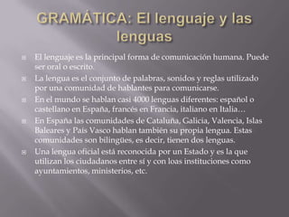    El lenguaje es la principal forma de comunicación humana. Puede
    ser oral o escrito.
   La lengua es el conjunto de palabras, sonidos y reglas utilizado
    por una comunidad de hablantes para comunicarse.
   En el mundo se hablan casi 4000 lenguas diferentes: español o
    castellano en España, francés en Francia, italiano en Italia…
   En España las comunidades de Cataluña, Galicia, Valencia, Islas
    Baleares y País Vasco hablan también su propia lengua. Estas
    comunidades son bilingües, es decir, tienen dos lenguas.
   Una lengua oficial está reconocida por un Estado y es la que
    utilizan los ciudadanos entre sí y con loas instituciones como
    ayuntamientos, ministerios, etc.
 