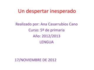 Un despertar inesperado

Realizado por: Ana Casarrubios Cano
        Curso: 5º de primaria
          Año: 2012/2013
              LENGUA



17/NOVIEMBRE DE 2012
 