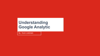 Understanding
Google Analytic
By : Koim Liddinilah
 