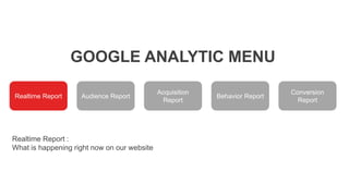 GOOGLE ANALYTIC MENU
Realtime Report Audience Report
Acquisition
Report
Behavior Report
Conversion
Report
Realtime Report :
What is happening right now on our website
 