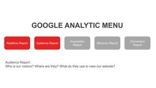 GOOGLE ANALYTIC MENU
Realtime Report Audience Report
Acquisition
Report
Behavior Report
Conversion
Report
Audience Report :
Who is our visitors? Where are they? What do they use to view our website?
 