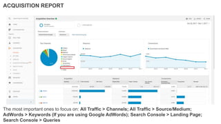The most important ones to focus on: All Traffic > Channels; All Traffic > Source/Medium;
AdWords > Keywords (If you are using Google AdWords); Search Console > Landing Page;
Search Console > Queries
ACQUISITION REPORT
 