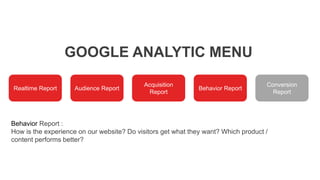 GOOGLE ANALYTIC MENU
Realtime Report Audience Report
Acquisition
Report
Behavior Report
Conversion
Report
Behavior Report :
How is the experience on our website? Do visitors get what they want? Which product /
content performs better?
 