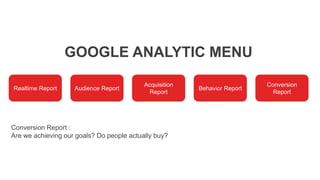 GOOGLE ANALYTIC MENU
Realtime Report Audience Report
Acquisition
Report
Behavior Report
Conversion
Report
Conversion Report :
Are we achieving our goals? Do people actually buy?
 
