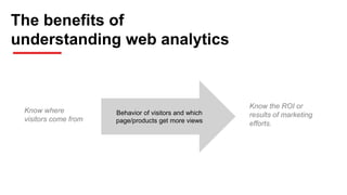 The benefits of
understanding web analytics
Know where
visitors come from
Behavior of visitors and which
page/products get more views
Know the ROI or
results of marketing
efforts.
 