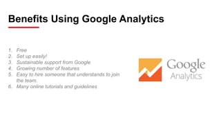 Benefits Using Google Analytics
1. Free
2. Set up easily!
3. Sustainable support from Google
4. Growing number of features
5. Easy to hire someone that understands to join
the team.
6. Many online tutorials and guidelines
 