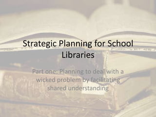 Strategic Planning for School Libraries Part one: Planning to deal with a wicked problem by facilitating  shared understanding 