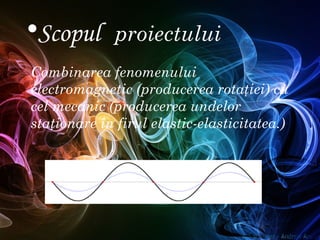 Combinarea fenomenului
electromagnetic (producerea rotaţiei) cu
cel mecanic (producerea undelor
staţionare în firul elastic-elasticitatea.)
•Scopul proiectului
 