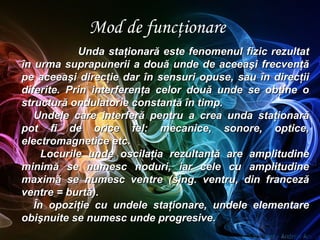 Mod de funcţionare
Unda staţionară este fenomenul fizic rezultatUnda staţionară este fenomenul fizic rezultat
în urma suprapunerii a două unde de aceeaşi frecvenţăîn urma suprapunerii a două unde de aceeaşi frecvenţă
pe aceeaşi direcţie dar în sensuri opuse, sau în direcţiipe aceeaşi direcţie dar în sensuri opuse, sau în direcţii
diferite. Prin interferenţa celor două unde se obţine odiferite. Prin interferenţa celor două unde se obţine o
structură ondulatorie constantă în timp.structură ondulatorie constantă în timp.
Undele care interferă pentru a crea unda staţionarăUndele care interferă pentru a crea unda staţionară
pot fi de orice fel: mecanice, sonore, optice,pot fi de orice fel: mecanice, sonore, optice,
electromagnetice etc.electromagnetice etc.
Locurile unde oscilaţia rezultantă are amplitudineLocurile unde oscilaţia rezultantă are amplitudine
minimă se numesc noduri, iar cele cu amplitudineminimă se numesc noduri, iar cele cu amplitudine
maximă se numesc ventre (sing. ventru, din francezămaximă se numesc ventre (sing. ventru, din franceză
ventre = burtă).ventre = burtă).
ÎnÎn opoziţie cu undele staţionare, undele elementareopoziţie cu undele staţionare, undele elementare
obişnuite se numesc unde progresive.obişnuite se numesc unde progresive.
 