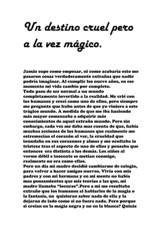 Un destino cruel pero
a la vez mágico.
Jamás supe como empezar, ni como acabaría esto me
pasaron cosas verdaderamente extrañas que nadie
podría imaginar. Al cumplir los nueve años, en ese
momento mi vida cambio por completo.
Todo paso de ser normal a un mundo
completamente invertido a la realidad. Me crié con
los humanos y crecí como uno de ellos, pero siempre
me pregunte que hubo antes de que yo viniera a este
trágico mundo. A medida de que me iba haciendo
más mayor comenzaba a adquirir más
conocimientos de aquel extraño mundo. Pero sin
embargo, cada vez me daba mas cuenta de que, había
muchas acciones de los humanos que realmente me
estremecían el corazón al ver, la crueldad que
inundaba en sus corazones y almas y me ocultaba la
tristeza tras el aspecto de uno de ellos y pensaba que
entonces era distinta a los demás. Los niños al
verme débil e inocente se metían conmigo,
realmente no era como ellos.
Pero un día mi madre decidió cambiarme de colegio,
para volver a hacer amigos nuevos. Vivía con mis
padres y con mi hermana y en mi mente no había
mas pensamientos que mis teorías a las que, mi
madre llamaba “locuras”.Pero a mi me resultaba
extraño que los humanos al hablarles de la magia o
la fantasía, no quisieran saber nada de ella y la
dejaran de lado como si no fuera nada. Pero porque
si creían en la magia negra y no en la blanca? Quizás
 