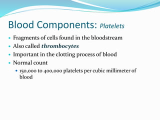 Blood Components: Platelets
 Fragments of cells found in the bloodstream
 Also called thrombocytes
 Important in the clotting process of blood
 Normal count
 150,000 to 400,000 platelets per cubic millimeter of
blood
 