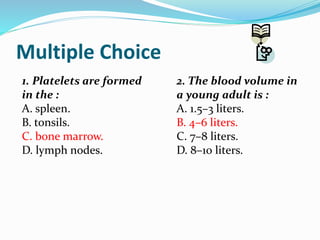 Multiple Choice
1. Platelets are formed
in the :
A. spleen.
B. tonsils.
C. bone marrow.
D. lymph nodes.
2. The blood volume in
a young adult is :
A. 1.5–3 liters.
B. 4–6 liters.
C. 7–8 liters.
D. 8–10 liters.
 