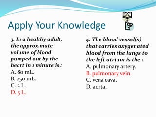 Apply Your Knowledge
3. In a healthy adult,
the approximate
volume of blood
pumped out by the
heart in 1 minute is :
A. 80 mL.
B. 250 mL.
C. 2 L.
D. 5 L.
4. The blood vessel(s)
that carries oxygenated
blood from the lungs to
the left atrium is the :
A. pulmonary artery.
B. pulmonary vein.
C. vena cava.
D. aorta.
 