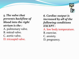 5. The valve that
prevents backflow of
blood into the right
atrium is the :
A. pulmonary valve.
B. mitral valve.
C. aortic valve.
D. tricuspid valve.
6. Cardiac output is
increased by all of the
following conditions
EXCEPT :
A. low body temperature.
B. exercise.
C. anxiety.
D. pregnancy.
 