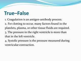 True–False
1. Coagulation is an antigen-antibody process.
2. For clotting to occur, many factors found in the
platelets, plasma, or other tissue fluids are required.
3. The pressure in the right ventricle is more than
that in the left ventricle.
4. Systolic pressure is the pressure measured during
ventricular contraction.
 