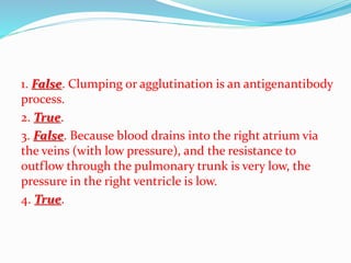 1. False. Clumping or agglutination is an antigenantibody
process.
2. True.
3. False. Because blood drains into the right atrium via
the veins (with low pressure), and the resistance to
outflow through the pulmonary trunk is very low, the
pressure in the right ventricle is low.
4. True.
 