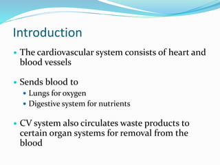 Introduction
 The cardiovascular system consists of heart and
blood vessels
 Sends blood to
 Lungs for oxygen
 Digestive system for nutrients
 CV system also circulates waste products to
certain organ systems for removal from the
blood
 