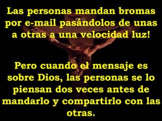 Las personas mandan bromas por e-mail pasándolos de unas a otras a una velocidad luz! Pero cuando el mensaje es sobre Dios, las personas se lo piensan dos veces antes de mandarlo y compartirlo con las otras. 