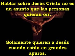 Hablar sobre Jesús Cristo no es un asunto que las personas quieran oír. Solamente quieren a Jesús cuando están en grandes apuros . 