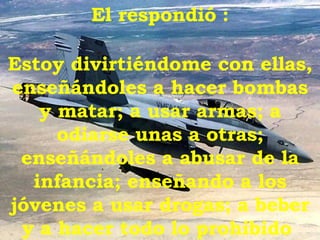 El respondió   : Estoy divirtiéndome con ellas, enseñándoles a hacer bombas y matar; a usar armas; a odiarse unas a otras; enseñándoles a abusar de la infancia; enseñando a los jóvenes a usar drogas; a beber y a hacer todo lo prohibido  