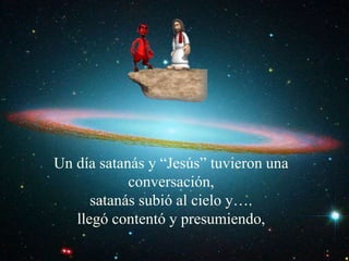Un día satanás y “Jesús” tuvieron una 
conversación, 
satanás subió al cielo y…. 
llegó contentó y presumiendo, 
 