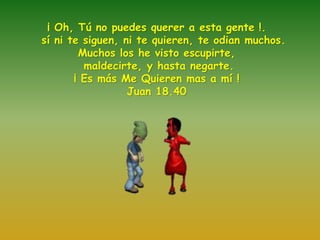¡ Oh, Tú no puedes querer a esta gente !. 
sí ni te siguen, ni te quieren, te odian muchos. 
Muchos los he visto escupirte, 
maldecirte, y hasta negarte. 
¡ Es más Me Quieren mas a mí ! 
Juan 18.40 
 