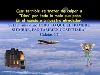 Que terrible es tratar de culpar a 
“Dios” por todo lo malo que pasa 
En el mundo o a nuestro alrededor. 
Si El mismo dijo: TODO LO QUE EL HOMBRE 
SIEMBRE, ESO TAMBIEN COSECHARA” 
Gálatas 6.7 
 