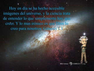Hoy en día se ha hecho accesible 
imágenes del universo, y la ciencia trata 
de entender lo que simplemente hay que 
creer. Y lo mas irónico es que Dios lo 
creo para nosotros Génesis 1.1 
 