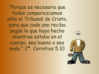 “Porque es necesario que 
todos comparezcamos 
ante el Tribunal de Cristo, 
para que cada uno reciba 
según lo que haya hecho 
mientras estaba en el 
cuerpo, sea bueno o sea 
malo.” 2ª. Corintios 5.10 
 