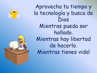 Aprovecha tu tiempo y 
la tecnología y busca de 
Dios 
Mientras pueda ser 
hallado. 
Mientras hay libertad 
de hacerlo. 
Mientras tienes vida! 
 