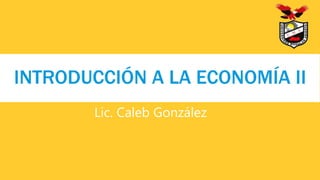 Lic. Caleb González
INTRODUCCIÓN A LA ECONOMÍA II
 