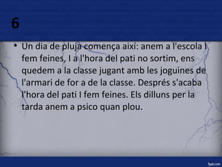 6 
● Un dia de pluja comença així: anem a l'escola I 
fem feines, I a l'hora del pati no sortim, ens 
quedem a la classe jugant amb les joguines de 
l'armari de for a de la classe. Després s'acaba 
l'hora del pati I fem feines. Els dilluns per la 
tarda anem a psico quan plou. 
 