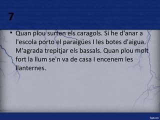 7 
● Quan plou surten els caragols. Si he d'anar a 
l'escola porto el paraigües I les botes d'aigua. 
M'agrada trepitjar els bassals. Quan plou molt 
fort la llum se'n va de casa I encenem les 
llanternes. 
 