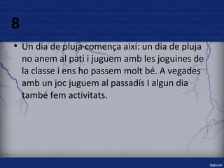 8 
● Un dia de pluja comença així: un dia de pluja 
no anem al pati i juguem amb les joguines de 
la classe i ens ho passem molt bé. A vegades 
amb un joc juguem al passadís I algun dia 
també fem activitats. 
 