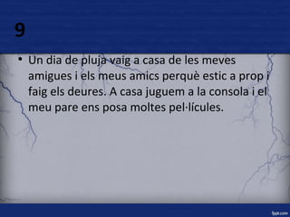 9 
● Un dia de pluja vaig a casa de les meves 
amigues i els meus amics perquè estic a prop i 
faig els deures. A casa juguem a la consola i el 
meu pare ens posa moltes pel·lícules. 
 