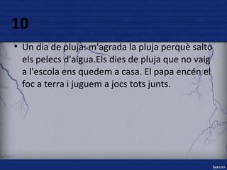 10 
● Un dia de pluja: m'agrada la pluja perquè salto 
els pelecs d'aigua.Els dies de pluja que no vaig 
a l'escola ens quedem a casa. El papa encén el 
foc a terra i juguem a jocs tots junts. 
 