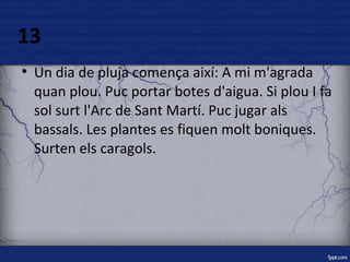 13 
● Un dia de pluja comença així: A mi m'agrada 
quan plou. Puc portar botes d'aigua. Si plou I fa 
sol surt l'Arc de Sant Martí. Puc jugar als 
bassals. Les plantes es fiquen molt boniques. 
Surten els caragols. 
 