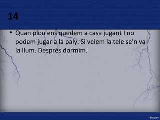 14 
● Quan plou ens quedem a casa jugant I no 
podem jugar a la paly. Si veiem la tele se'n va 
la llum. Després dormim. 
