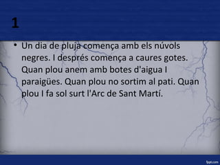 1 
● Un dia de pluja comença amb els núvols 
negres. I després comença a caures gotes. 
Quan plou anem amb botes d'aigua I 
paraigües. Quan plou no sortim al pati. Quan 
plou I fa sol surt l'Arc de Sant Martí. 
 