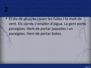 2 
● El dia de pluja es cauen les fulles I fa molt de 
vent. Els carres s'omplen d'aigua. La gent porta 
paraigües. Hem de portar jaquetes I un 
paraigües. Hem de portar botes. 
 