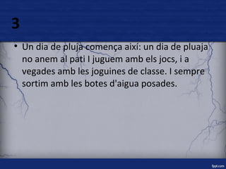 3 
● Un dia de pluja comença així: un dia de pluaja 
no anem al pati I juguem amb els jocs, i a 
vegades amb les joguines de classe. I sempre 
sortim amb les botes d'aigua posades. 
 